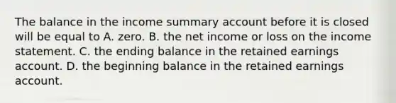 The balance in the income summary account before it is closed will be equal to A. zero. B. the net income or loss on the <a href='https://www.questionai.com/knowledge/kCPMsnOwdm-income-statement' class='anchor-knowledge'>income statement</a>. C. the ending balance in the retained earnings account. D. the beginning balance in the retained earnings account.