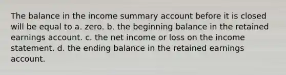 The balance in the income summary account before it is closed will be equal to a. zero. b. the beginning balance in the retained earnings account. c. the net income or loss on the income statement. d. the ending balance in the retained earnings account.