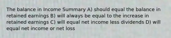 The balance in Income Summary A) should equal the balance in retained earnings B) will always be equal to the increase in retained earnings C) will equal net income less dividends D) will equal net income or net loss