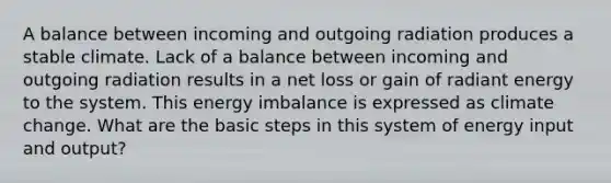 A balance between incoming and outgoing radiation produces a stable climate. Lack of a balance between incoming and outgoing radiation results in a net loss or gain of radiant energy to the system. This energy imbalance is expressed as climate change. What are the basic steps in this system of energy input and output?