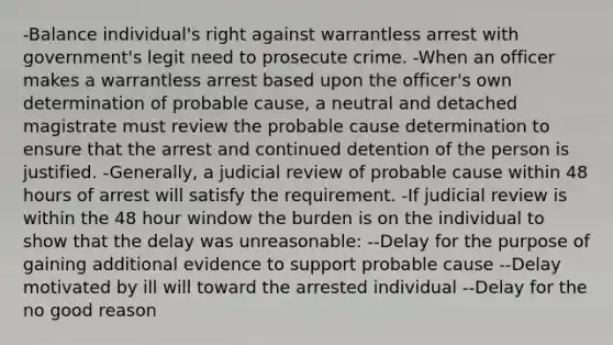 -Balance individual's right against warrantless arrest with government's legit need to prosecute crime. -When an officer makes a warrantless arrest based upon the officer's own determination of probable cause, a neutral and detached magistrate must review the probable cause determination to ensure that the arrest and continued detention of the person is justified. -Generally, a judicial review of probable cause within 48 hours of arrest will satisfy the requirement. -If judicial review is within the 48 hour window the burden is on the individual to show that the delay was unreasonable: --Delay for the purpose of gaining additional evidence to support probable cause --Delay motivated by ill will toward the arrested individual --Delay for the no good reason