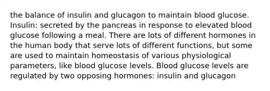 the balance of insulin and glucagon to maintain blood glucose. Insulin: secreted by the pancreas in response to elevated blood glucose following a meal. There are lots of different hormones in the human body that serve lots of different functions, but some are used to maintain homeostasis of various physiological parameters, like blood glucose levels. Blood glucose levels are regulated by two opposing hormones: insulin and glucagon