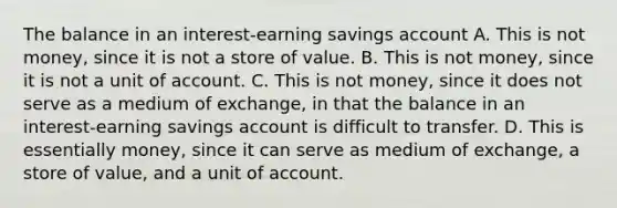 The balance in an​ interest-earning savings account A. This is not​ money, since it is not a store of value. B. This is not​ money, since it is not a unit of account. C. This is not​ money, since it does not serve as a medium of​ exchange, in that the balance in an​ interest-earning savings account is difficult to transfer. D. This is essentially​ money, since it can serve as medium of​ exchange, a store of​ value, and a unit of account.