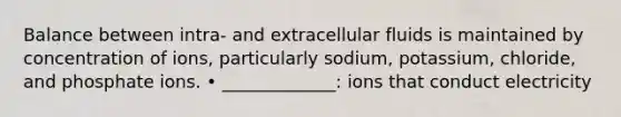 Balance between intra- and extracellular fluids is maintained by concentration of ions, particularly sodium, potassium, chloride, and phosphate ions. • _____________: ions that conduct electricity