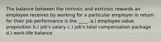 The balance between the intrinsic and extrinsic rewards an employee receives by working for a particular employer in return for their job performance is the ____. a.) employee value proposition b.) job's salary c.) job's total compensation package d.) work-life balance