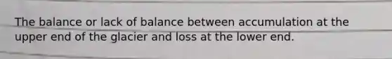 The balance or lack of balance between accumulation at the upper end of the glacier and loss at the lower end.