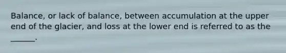 Balance, or lack of balance, between accumulation at the upper end of the glacier, and loss at the lower end is referred to as the ______.