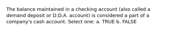 The balance maintained in a checking account (also called a demand deposit or D.D.A. account) is considered a part of a company's cash account. Select one: a. TRUE b. FALSE