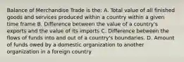 Balance of Merchandise Trade is the: A. Total value of all finished goods and services produced within a country within a given time frame B. Difference between the value of a country's exports and the value of its imports C. Difference between the flows of funds into and out of a country's boundaries. D. Amount of funds owed by a domestic organization to another organization in a foreign country