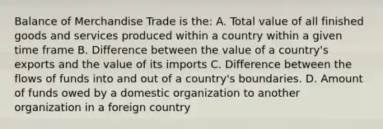 Balance of Merchandise Trade is the: A. Total value of all finished goods and services produced within a country within a given time frame B. Difference between the value of a country's exports and the value of its imports C. Difference between the flows of funds into and out of a country's boundaries. D. Amount of funds owed by a domestic organization to another organization in a foreign country