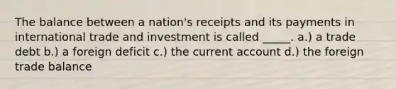 The balance between a nation's receipts and its payments in international trade and investment is called _____. a.) a trade debt b.) a foreign deficit c.) the current account d.) the foreign trade balance