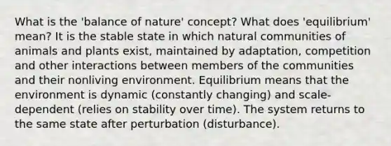 What is the 'balance of nature' concept? What does 'equilibrium' mean? It is the stable state in which natural communities of animals and plants exist, maintained by adaptation, competition and other interactions between members of the communities and their nonliving environment. Equilibrium means that the environment is dynamic (constantly changing) and scale-dependent (relies on stability over time). The system returns to the same state after perturbation (disturbance).