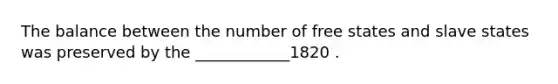 The balance between the number of free states and slave states was preserved by the ____________1820 .