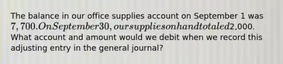 The balance in our office supplies account on September 1 was 7,700. On September 30, our supplies on hand totaled2,000. What account and amount would we debit when we record this adjusting entry in the general journal?