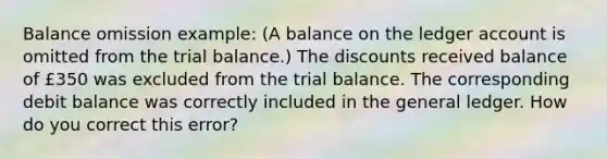 Balance omission example: (A balance on the ledger account is omitted from the trial balance.) The discounts received balance of £350 was excluded from the trial balance. The corresponding debit balance was correctly included in the general ledger. How do you correct this error?