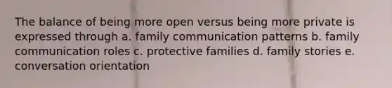 The balance of being more open versus being more private is expressed through a. family communication patterns b. family communication roles c. protective families d. family stories e. conversation orientation