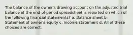 The balance of the owner's drawing account on the adjusted trial balance of the end-of-period spreadsheet is reported on which of the following financial statements? a. Balance sheet b. Statement of owner's equity c. Income statement d. All of these choices are correct.