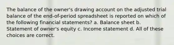 The balance of the owner's drawing account on the adjusted trial balance of the end-of-period spreadsheet is reported on which of the following financial statements? a. Balance sheet b. Statement of owner's equity c. Income statement d. All of these choices are correct.