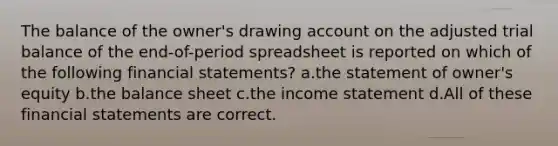 The balance of the owner's drawing ac<a href='https://www.questionai.com/knowledge/kIt7oUhyhX-count-on' class='anchor-knowledge'>count on</a> the adjusted trial balance of the end-of-period spreadsheet is reported on which of the following <a href='https://www.questionai.com/knowledge/kFBJaQCz4b-financial-statements' class='anchor-knowledge'>financial statements</a>? a.the statement of owner's equity b.the balance sheet c.the <a href='https://www.questionai.com/knowledge/kCPMsnOwdm-income-statement' class='anchor-knowledge'>income statement</a> d.All of these financial statements are correct.