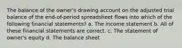 The balance of the owner's drawing account on the adjusted trial balance of the end-of-period spreadsheet flows into which of the following financial statements? a. The income statement b. All of these financial statements are correct. c. The statement of owner's equity d. The balance sheet