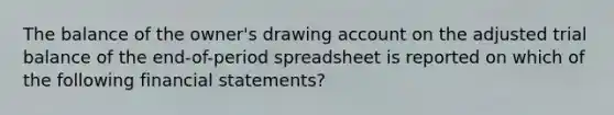 The balance of the owner's drawing account on the adjusted trial balance of the end-of-period spreadsheet is reported on which of the following financial statements?