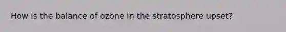 How is the balance of ozone in the stratosphere upset?