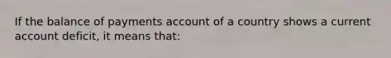 If the balance of payments account of a country shows a current account deficit, it means that: