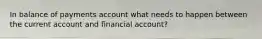 In balance of payments account what needs to happen between the current account and financial account?