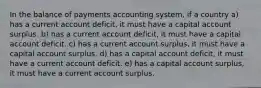 In the balance of payments accounting system, if a country a) has a current account deficit, it must have a capital account surplus. b) has a current account deficit, it must have a capital account deficit. c) has a current account surplus, it must have a capital account surplus. d) has a capital account deficit, it must have a current account deficit. e) has a capital account surplus, it must have a current account surplus.