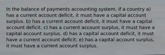 In the balance of payments accounting system, if a country a) has a current account deficit, it must have a capital account surplus. b) has a current account deficit, it must have a capital account deficit. c) has a current account surplus, it must have a capital account surplus. d) has a capital account deficit, it must have a current account deficit. e) has a capital account surplus, it must have a current account surplus.