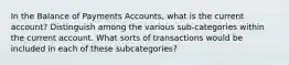 In the Balance of Payments Accounts, what is the current account? Distinguish among the various sub-categories within the current account. What sorts of transactions would be included in each of these subcategories?