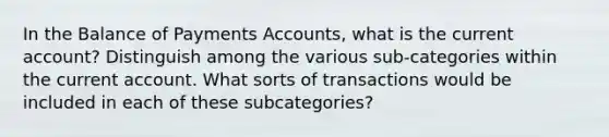 In the Balance of Payments Accounts, what is the current account? Distinguish among the various sub-categories within the current account. What sorts of transactions would be included in each of these subcategories?