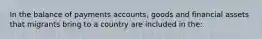 In the balance of payments accounts, goods and financial assets that migrants bring to a country are included in the: