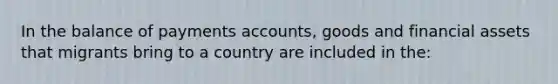 In the balance of payments accounts, goods and financial assets that migrants bring to a country are included in the: