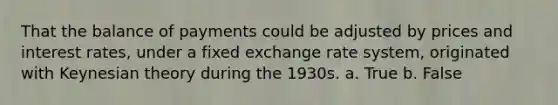 That the balance of payments could be adjusted by prices and interest rates, under a fixed exchange rate system, originated with Keynesian theory during the 1930s. a. True b. False