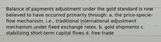 Balance of payments adjustment under the gold standard is now believed to have occurred primarily through: a. the price-specie-flow mechanism, i.e., traditional international adjustment mechanism under fixed exchange rates. b. gold shipments c. stabilizing short-term capital flows d. free trade