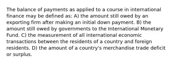 The balance of payments as applied to a course in international finance may be defined as: A) the amount still owed by an exporting firm after making an initial down payment. B) the amount still owed by governments to the International Monetary Fund. C) the measurement of all international economic transactions between the residents of a country and foreign residents. D) the amount of a country's merchandise trade deficit or surplus.