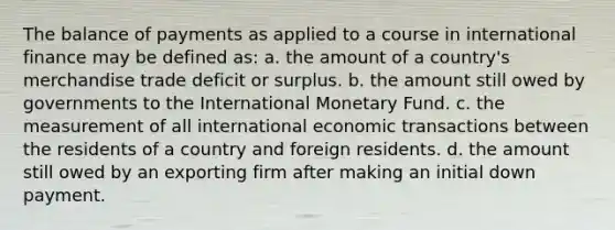 The balance of payments as applied to a course in international finance may be defined as: a. the amount of a country's merchandise trade deficit or surplus. b. the amount still owed by governments to the International Monetary Fund. c. the measurement of all international economic transactions between the residents of a country and foreign residents. d. the amount still owed by an exporting firm after making an initial down payment.