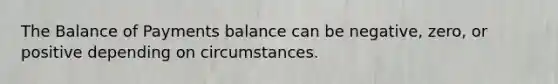 The Balance of Payments balance can be negative, zero, or positive depending on circumstances.