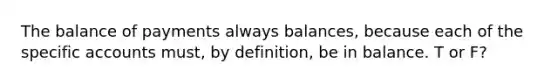 The balance of payments always balances, because each of the specific accounts must, by definition, be in balance. T or F?