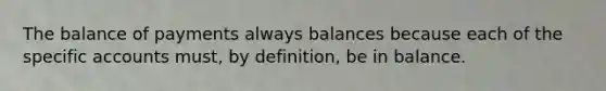 The balance of payments always balances because each of the specific accounts must, by definition, be in balance.​