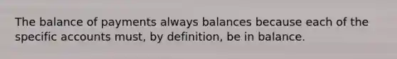 The balance of payments always balances because each of the specific accounts must, by definition, be in balance.