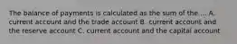 The balance of payments is calculated as the sum of the ... A. current account and the trade account B. current account and the reserve account C. current account and the capital account