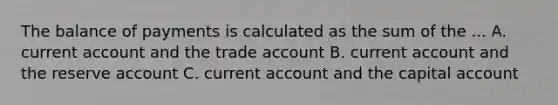 The balance of payments is calculated as the sum of the ... A. current account and the trade account B. current account and the reserve account C. current account and the capital account