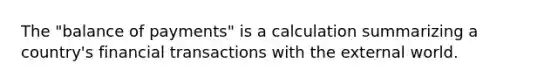 The "balance of payments" is a calculation summarizing a country's financial transactions with the external world.