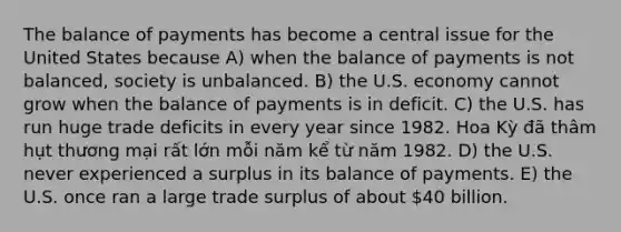 The balance of payments has become a central issue for the United States because A) when the balance of payments is not balanced, society is unbalanced. B) the U.S. economy cannot grow when the balance of payments is in deficit. C) the U.S. has run huge trade deficits in every year since 1982. Hoa Kỳ đã thâm hụt thương mại rất lớn mỗi năm kể từ năm 1982. D) the U.S. never experienced a surplus in its balance of payments. E) the U.S. once ran a large trade surplus of about 40 billion.