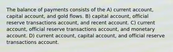 The balance of payments consists of the A) current account, capital account, and gold flows. B) capital account, official reserve transactions account, and recent account. C) current account, official reserve transactions account, and monetary account. D) current account, capital account, and official reserve transactions account.