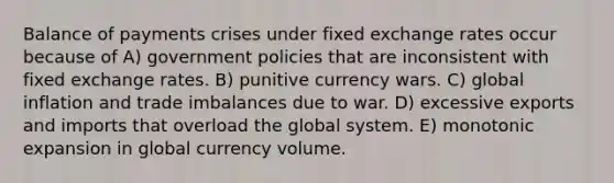 Balance of payments crises under fixed exchange rates occur because of A) government policies that are inconsistent with fixed exchange rates. B) punitive currency wars. C) global inflation and trade imbalances due to war. D) excessive exports and imports that overload the global system. E) monotonic expansion in global currency volume.