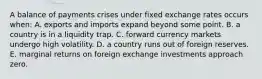 A balance of payments crises under fixed exchange rates occurs when: A. exports and imports expand beyond some point. B. a country is in a liquidity trap. C. forward currency markets undergo high volatility. D. a country runs out of foreign reserves. E. marginal returns on foreign exchange investments approach zero.