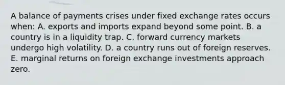 A balance of payments crises under fixed exchange rates occurs when: A. exports and imports expand beyond some point. B. a country is in a liquidity trap. C. forward currency markets undergo high volatility. D. a country runs out of foreign reserves. E. marginal returns on foreign exchange investments approach zero.